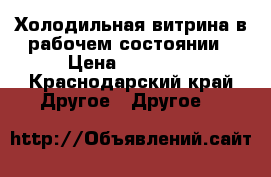 Холодильная витрина в рабочем состоянии › Цена ­ 13 000 - Краснодарский край Другое » Другое   